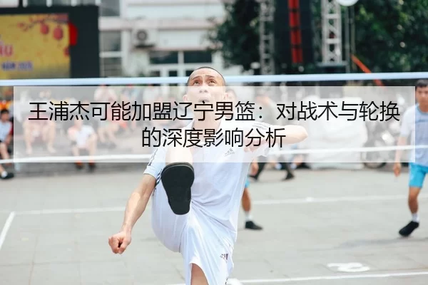 王浦杰可能加盟辽宁男篮：对战术与轮换的深度影响分析
