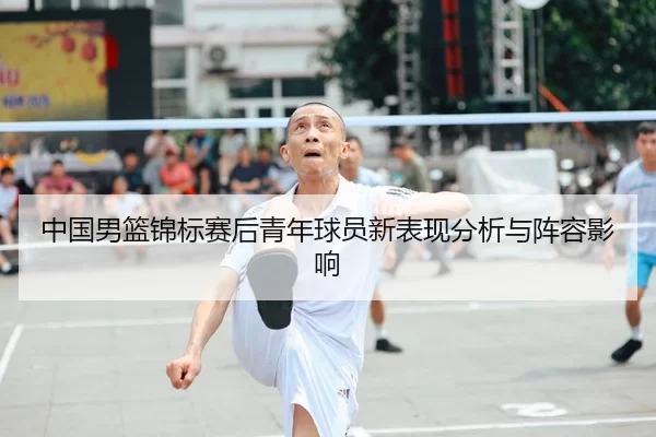 中国男篮锦标赛后青年球员新表现分析与阵容影响