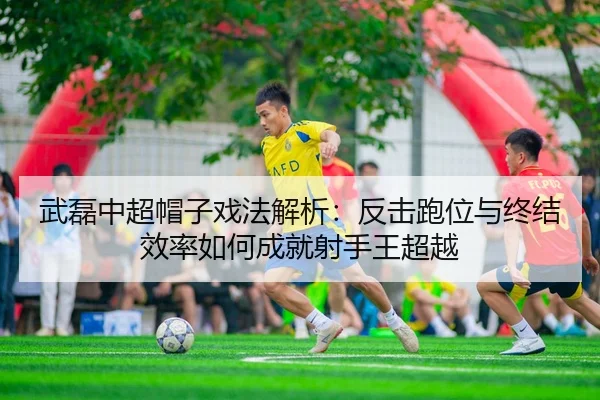 武磊中超帽子戏法解析：反击跑位与终结效率如何成就射手王超越